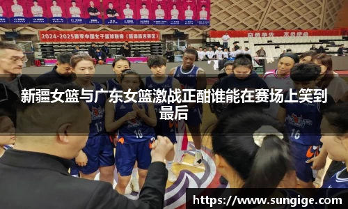 新疆女篮与广东女篮激战正酣谁能在赛场上笑到最后